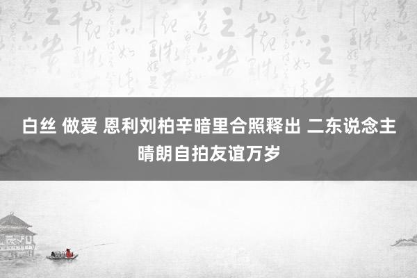 白丝 做爱 恩利刘柏辛暗里合照释出 二东说念主晴朗自拍友谊万岁