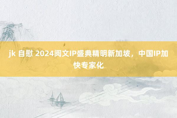 jk 自慰 2024阅文IP盛典精明新加坡，中国IP加快专家化