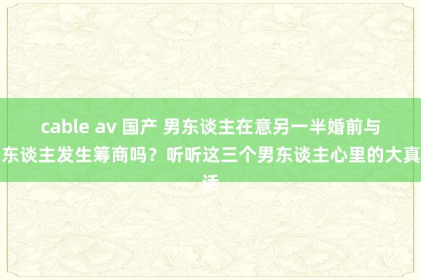 cable av 国产 男东谈主在意另一半婚前与别东谈主发生筹商吗？听听这三个男东谈主心里的大真话
