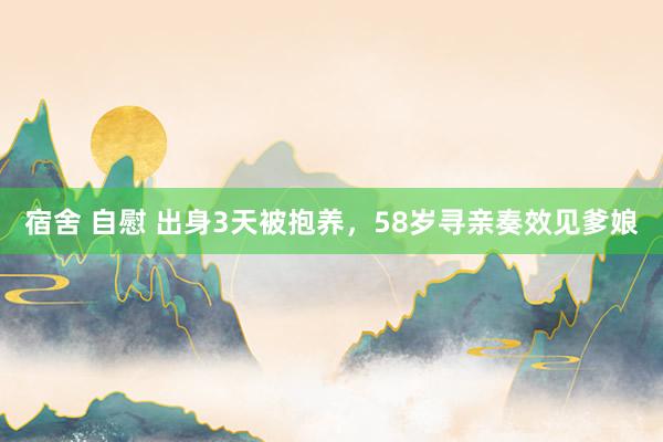 宿舍 自慰 出身3天被抱养，58岁寻亲奏效见爹娘