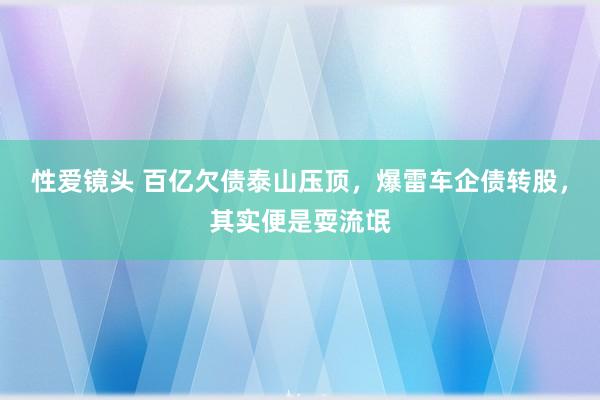 性爱镜头 百亿欠债泰山压顶，爆雷车企债转股，其实便是耍流氓