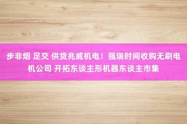步非烟 足交 供货兆威机电！强瑞时间收购无刷电机公司 开拓东谈主形机器东谈主市集