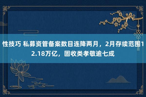 性技巧 私募资管备案数目连降两月，2月存续范围12.18万亿，固收类孝敬逾七成