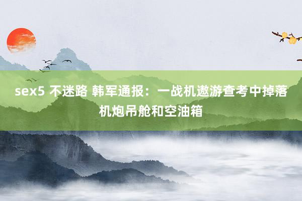 sex5 不迷路 韩军通报：一战机遨游查考中掉落机炮吊舱和空油箱