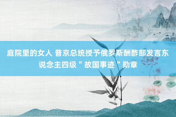 庭院里的女人 普京总统授予俄罗斯酬酢部发言东说念主四级＂故国事迹＂勋章