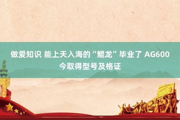 做爱知识 能上天入海的“鲲龙”毕业了 AG600今取得型号及格证