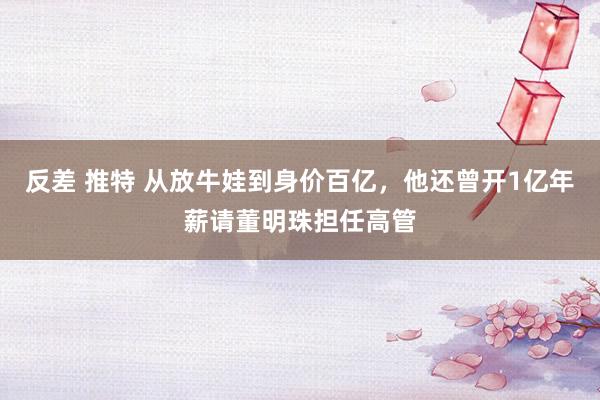 反差 推特 从放牛娃到身价百亿，他还曾开1亿年薪请董明珠担任高管