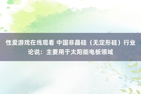 性爱游戏在线观看 中国非晶硅（无定形硅）行业论说：主要用于太阳能电板领域