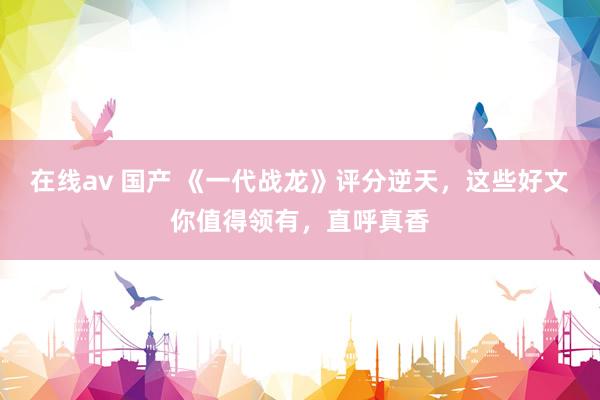 在线av 国产 《一代战龙》评分逆天，这些好文你值得领有，直呼真香
