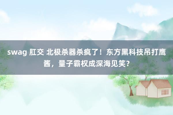 swag 肛交 北极杀器杀疯了！东方黑科技吊打鹰酱，量子霸权成深海见笑？