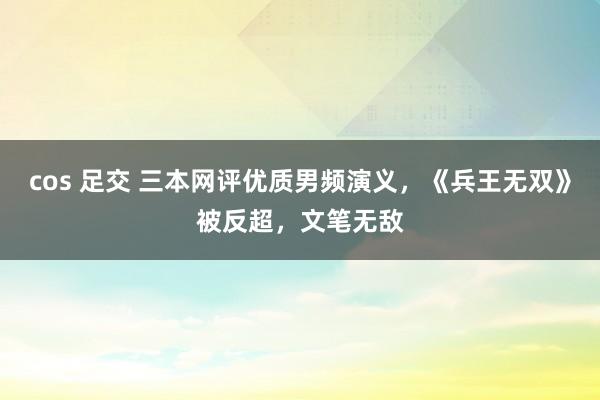 cos 足交 三本网评优质男频演义，《兵王无双》被反超，文笔无敌
