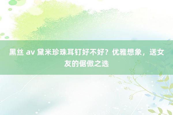 黑丝 av 黛米珍珠耳钉好不好？优雅想象，送女友的倨傲之选