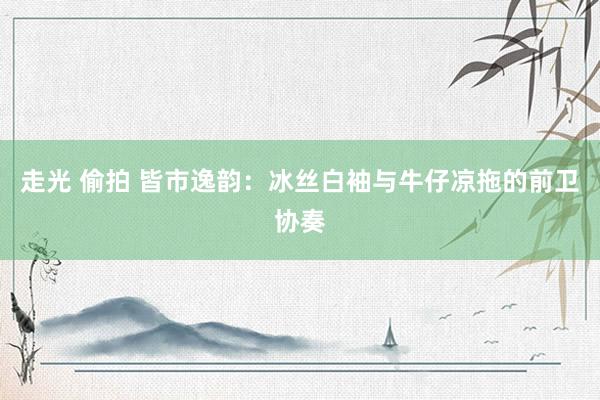 走光 偷拍 皆市逸韵：冰丝白袖与牛仔凉拖的前卫协奏