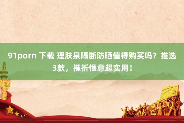 91porn 下载 理肤泉隔断防晒值得购买吗？推选3款，摧折惬意超实用！