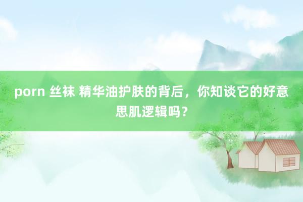 porn 丝袜 精华油护肤的背后，你知谈它的好意思肌逻辑吗？