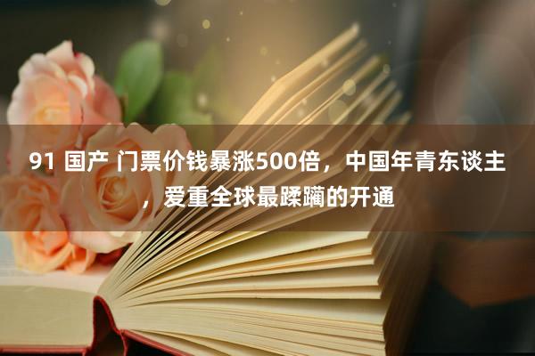 91 国产 门票价钱暴涨500倍，中国年青东谈主，爱重全球最蹂躏的开通