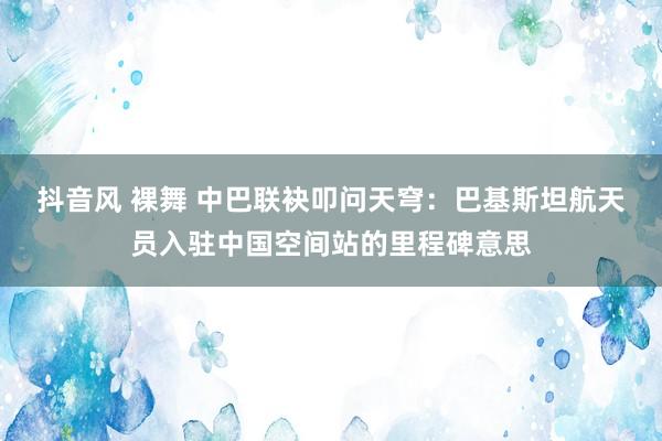 抖音风 裸舞 中巴联袂叩问天穹：巴基斯坦航天员入驻中国空间站的里程碑意思