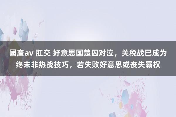 國產av 肛交 好意思国楚囚对泣，关税战已成为终末非热战技巧，若失败好意思或丧失霸权