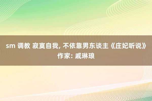 sm 调教 寂寞自我， 不依靠男东谈主《庄妃听说》作家: 戚琳琅