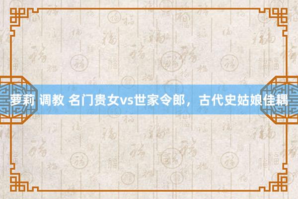 萝莉 调教 名门贵女vs世家令郎，古代史姑娘佳耦