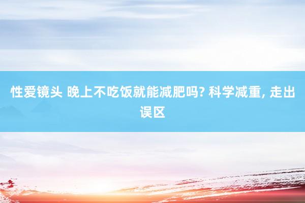 性爱镜头 晚上不吃饭就能减肥吗? 科学减重， 走出误区