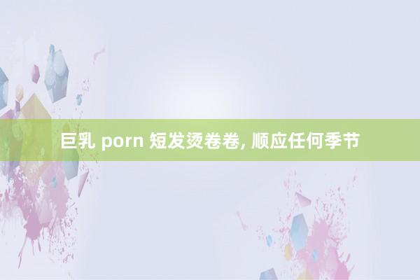 巨乳 porn 短发烫卷卷， 顺应任何季节