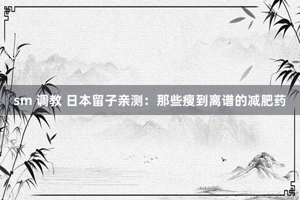 sm 调教 日本留子亲测:那些瘦到离谱的减肥药
