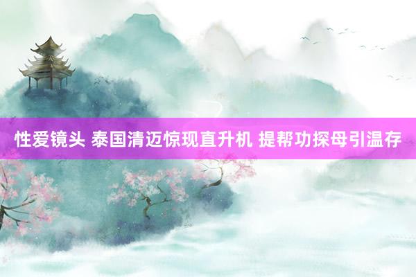 性爱镜头 泰国清迈惊现直升机 提帮功探母引温存
