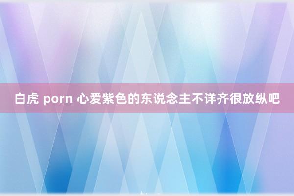 白虎 porn 心爱紫色的东说念主不详齐很放纵吧