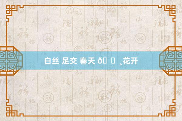 白丝 足交 春天 🌸花开