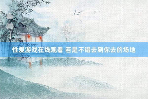 性爱游戏在线观看 若是不错去到你去的场地