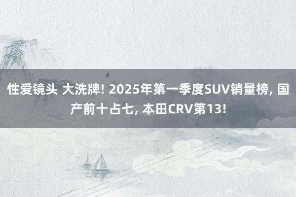 性爱镜头 大洗牌! 2025年第一季度SUV销量榜， 国产前十占七， 本田CRV第13!