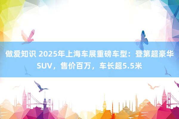 做爱知识 2025年上海车展重磅车型：登第超豪华SUV，售价百万，车长超5.5米