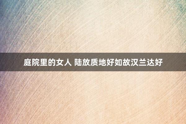 庭院里的女人 陆放质地好如故汉兰达好