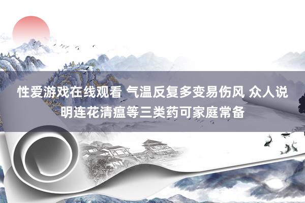 性爱游戏在线观看 气温反复多变易伤风 众人说明连花清瘟等三类药可家庭常备