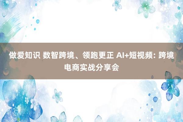 做爱知识 数智跨境、领跑更正 AI+短视频: 跨境电商实战分享会