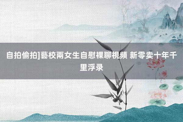 自拍偷拍]藝校兩女生自慰裸聊視頻 新零卖十年千里浮录
