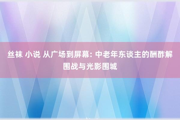 丝袜 小说 从广场到屏幕: 中老年东谈主的酬酢解围战与光影围城