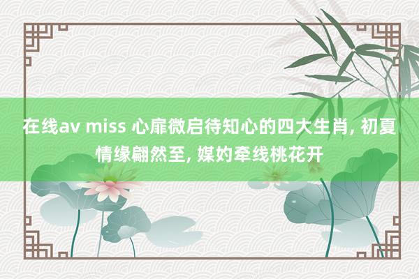 在线av miss 心扉微启待知心的四大生肖， 初夏情缘翩然至， 媒妁牵线桃花开