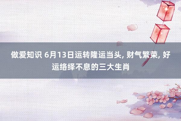 做爱知识 6月13日运转隆运当头， 财气繁荣， 好运络绎不息的三大生肖