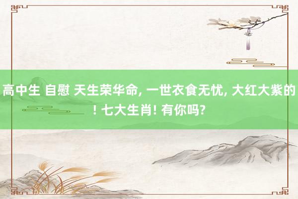 高中生 自慰 天生荣华命， 一世衣食无忧，<a href=
