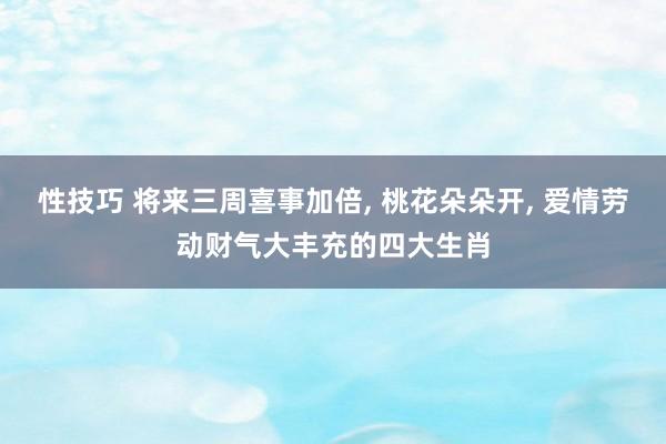 性技巧 将来三周喜事加倍， 桃花朵朵开， 爱情劳动财气大丰充的四大生肖
