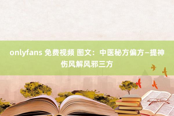onlyfans 免费视频 图文：中医秘方偏方—提神伤风解风邪三方