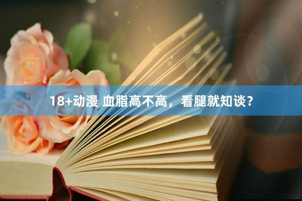 18+动漫 血脂高不高，看腿就知谈？