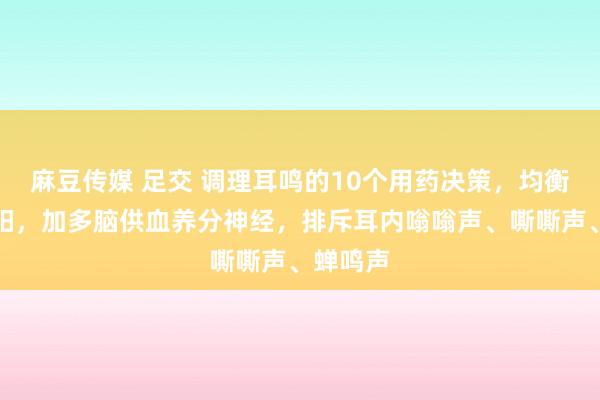 麻豆传媒 足交 调理耳鸣的10个用药决策，均衡肝肾阴阳，加多脑供血养分神经，排斥耳内嗡嗡声、嘶嘶声、蝉鸣声