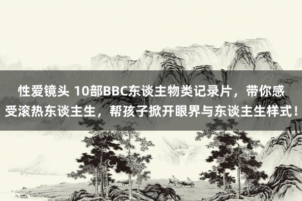 性爱镜头 10部BBC东谈主物类记录片，带你感受滚热东谈主生，帮孩子掀开眼界与东谈主生样式！