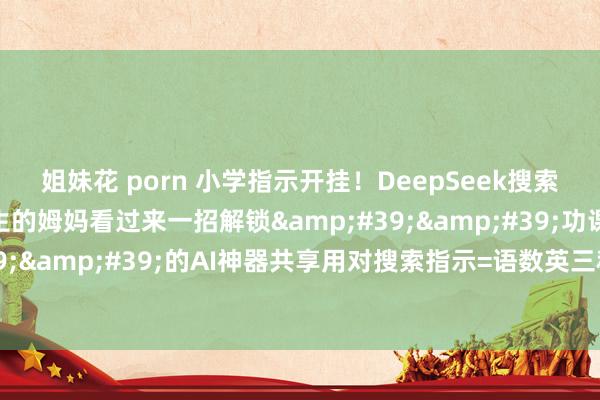 姐妹花 porn 小学指示开挂!DeepSeek搜索指示全公开家有小学生的姆妈看过来一招解锁''功课指示开脱''的AI神器共享用对搜索指示=语数英三科开挂式跨越✨(文末附20个超实用指示