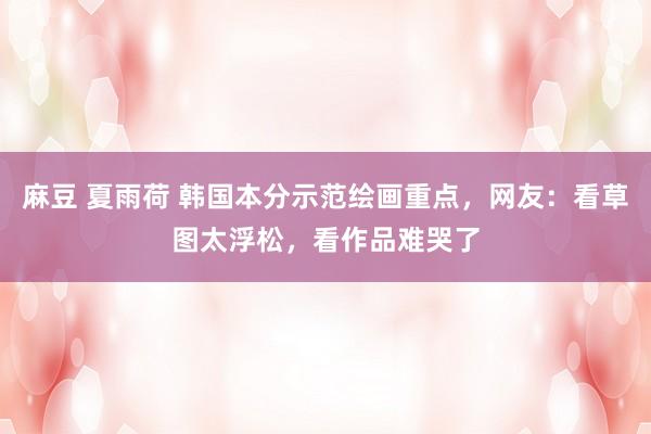 麻豆 夏雨荷 韩国本分示范绘画重点，网友：看草图太浮松，看作品难哭了