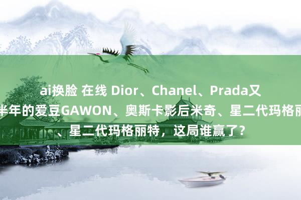 ai换脸 在线 Dior、Chanel、Prada又“开撕”了？出谈半年的爱豆GAWON、奥斯卡影后米奇、星二代玛格丽特，这局谁赢了？